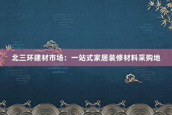 北三环建材市场：一站式家居装修材料采购地